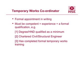 Temporary Works Co-ordinator

•   Formal appointment in writing
•   Must be competent = experience + a formal
    qualification, e.g.
    [1] Degree/HND qualified as a minimum
    [2] Chartered Civil/Structural Engineer
    [3] Has completed formal temporary works
    training
 