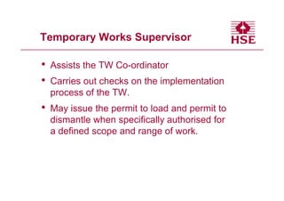 Temporary Works Supervisor

•   Assists the TW Co-ordinator
•   Carries out checks on the implementation
    process of the TW.
•   May issue the permit to load and permit to
    dismantle when specifically authorised for
    a defined scope and range of work.
 