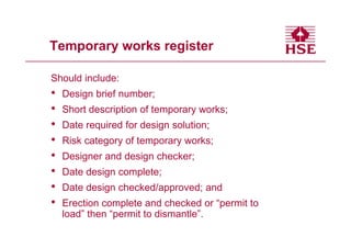 Temporary works register

Should include:
•   Design brief number;
•   Short description of temporary works;
•   Date required for design solution;
•   Risk category of temporary works;
•   Designer and design checker;
•   Date design complete;
•   Date design checked/approved; and
•   Erection complete and checked or “permit to
    load” then “permit to dismantle”.
 