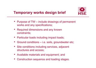 Temporary works design brief

•   Purpose of TW – include drawings of permanent
    works and any specifications;
•   Required dimensions and any known
    constraints;
•   Particular loads including impact loads;
•   Ground conditions – i.e. soils, groundwater etc;
•   Site conditions including services, adjacent
    structures and access;
•   Available materials and equipment; and
•   Construction sequence and loading stages.
 