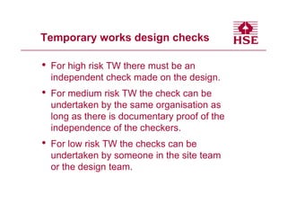 Temporary works design checks

•   For high risk TW there must be an
    independent check made on the design.
•   For medium risk TW the check can be
    undertaken by the same organisation as
    long as there is documentary proof of the
    independence of the checkers.
•   For low risk TW the checks can be
    undertaken by someone in the site team
    or the design team.
 