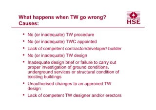 What happens when TW go wrong?
Causes:

 •   No (or inadequate) TW procedure
 •   No (or inadequate) TWC appointed
 •   Lack of competent contractor/developer/ builder
 •   No (or inadequate) TW design
 •   Inadequate design brief or failure to carry out
     proper investigation of ground conditions,
     underground services or structural condition of
     existing buildings
 •   Unauthorised changes to an approved TW
     design
 •   Lack of competent TW designer and/or erectors
 
