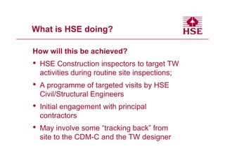 What is HSE doing?

How will this be achieved?
•   HSE Construction inspectors to target TW
    activities during routine site inspections;
•   A programme of targeted visits by HSE
    Civil/Structural Engineers
•   Initial engagement with principal
    contractors
•   May involve some “tracking back” from
    site to the CDM-C and the TW designer
 