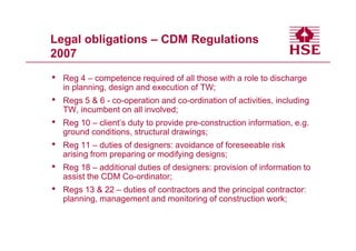 Legal obligations – CDM Regulations
2007

•   Reg 4 – competence required of all those with a role to discharge
    in planning, design and execution of TW;
•   Regs 5 & 6 - co-operation and co-ordination of activities, including
    TW, incumbent on all involved;
•   Reg 10 – client’s duty to provide pre-construction information, e.g.
    ground conditions, structural drawings;
•   Reg 11 – duties of designers: avoidance of foreseeable risk
    arising from preparing or modifying designs;
•   Reg 18 – additional duties of designers: provision of information to
    assist the CDM Co-ordinator;
•   Regs 13 & 22 – duties of contractors and the principal contractor:
    planning, management and monitoring of construction work;
 