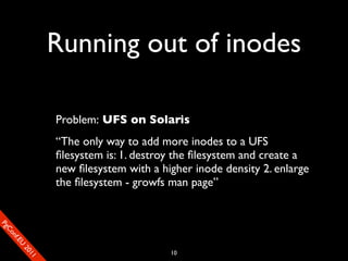 Running out of inodes

                       Problem: UFS on Solaris
                       “The only way to add more inodes to a UFS
                       ﬁlesystem is: 1. destroy the ﬁlesystem and create a
                       new ﬁlesystem with a higher inode density 2. enlarge
                       the ﬁlesystem - growfs man page”
SP
 ogm
   Ceon
      Cfo
        .En
          Uef2
             re




                                              10
               0n
                1c1e
 