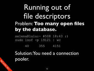 Running out of
                           ﬁle descriptors
                       Problem: Too many open ﬁles
                       by the database.
                       selena@lulu:~ #508 18:43 :)
                       sudo lsof -p 19121 | wc
                           40     355        4151

                       Solution: You need a connection
                       pooler.
SP
 ogm
   Ceon
      Cfo
        .En
          Uef2
             re




                                        12
               0n
                1c1e
 