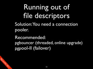 Running out of
                           ﬁle descriptors
                       Solution: You need a connection
                       pooler.
                       Recommended:
                       pgbouncer (threaded, online upgrade)
                       pgpool-II (failover)
SP
 ogm
   Ceon
      Cfo
        .En
          Uef2
             re




                                       13
               0n
                1c1e
 