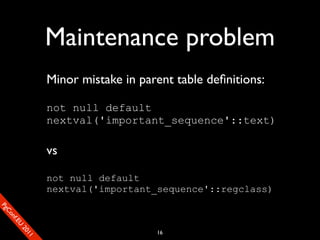 Maintenance problem
                       Minor mistake in parent table deﬁnitions:

                       not null default
                       nextval('important_sequence'::text)

                       vs

                       not null default
                       nextval('important_sequence'::regclass)
SP
 ogm
   Ceon
      Cfo
        .En
          Uef2
             re




                                           16
               0n
                1c1e
 