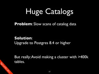 Huge Catalogs
                       Problem: Slow scans of catalog data


                       Solution:
                       Upgrade to Postgres 8.4 or higher


                       But really: Avoid making a cluster with >400k
                       tables.
SP
 ogm
   Ceon
      Cfo
        .En
          Uef2
             re




                                           17
               0n
                1c1e
 