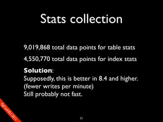 Stats collection
                       9,019,868 total data points for table stats
                       4,550,770 total data points for index stats
                       Solution:
                       Supposedly, this is better in 8.4 and higher.
                       (fewer writes per minute)
                       Still probably not fast.
SP
 ogm
   Ceon
      Cfo
        .En
          Uef2
             re




                                             21
               0n
                1c1e
 