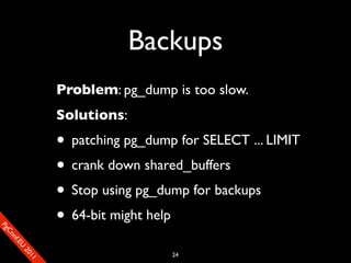 Backups
                       Problem: pg_dump is too slow.
                       Solutions:
                       • patching pg_dump for SELECT ... LIMIT
                       • crank down shared_buffers
                       • Stop using pg_dump for backups
                       • 64-bit might help
SP
 ogm
   Ceon
      Cfo
        .En
          Uef2
             re




                                         24
               0n
                1c1e
 