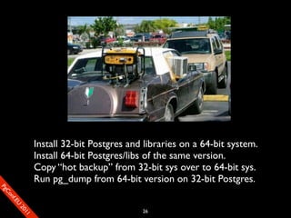 Title Text



                       Install 32-bit Postgres and libraries on a 64-bit system.
                       Install 64-bit Postgres/libs of the same version.
                       Copy “hot backup” from 32-bit sys over to 64-bit sys.
                       Run pg_dump from 64-bit version on 32-bit Postgres.
SP
 ogm
   Ceon
      Cfo
        .En
          Uef2
             re




                                                  26
               0n
                1c1e
 