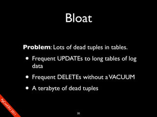 Bloat

                       Problem: Lots of dead tuples in tables.

                       • Frequent UPDATEs to long tables of log
                          data
                       • Frequent DELETEs without a VACUUM
                       • A terabyte of dead tuples
SP
 ogm
   Ceon
      Cfo
        .En
          Uef2
             re




                                           30
               0n
                1c1e
 