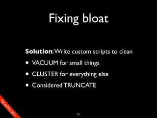 Fixing bloat

                       Solution: Write custom scripts to clean

                       • VACUUM for small things
                       • CLUSTER for everything else
                       • Considered TRUNCATE
SP
 ogm
   Ceon
      Cfo
        .En
          Uef2
             re




                                         31
               0n
                1c1e
 