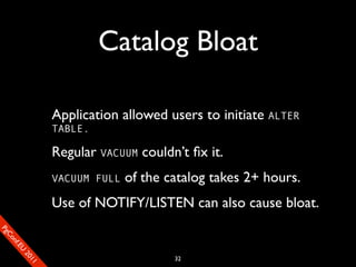 Catalog Bloat

                       Application allowed users to initiate ALTER
                       TABLE.

                       Regular VACUUM couldn’t ﬁx it.
                       VACUUM FULL   of the catalog takes 2+ hours.
                       Use of NOTIFY/LISTEN can also cause bloat.
SP
 ogm
   Ceon
      Cfo
        .En
          Uef2
             re




                                             32
               0n
                1c1e
 