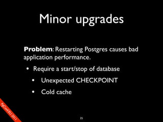 Minor upgrades

                       Problem: Restarting Postgres causes bad
                       application performance.
                       • Require a start/stop of database
                         • Unexpected CHECKPOINT
                         • Cold cache
SP
 ogm
   Ceon
      Cfo
        .En
          Uef2
             re




                                          35
               0n
                1c1e
 