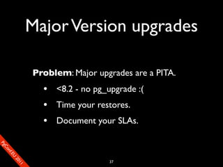 Major Version upgrades

                       Problem: Major upgrades are a PITA.
                         • <8.2 - no pg_upgrade :(
                         • Time your restores.
                         • Document your SLAs.
SP
 ogm
   Ceon
      Cfo
        .En
          Uef2
             re




                                         37
               0n
                1c1e
 