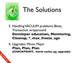 The Solutions

                  3. Handling VACUUM problems: Bloat,
                     Transaction wraparound
                     Developer education, Monitoring,
                     Cleanup, *_max_freeze_age
                  4. Upgrades: Minor, Major
                     Plan, Plan, Plan
                       (CHECKPOINT, warm cache, pg_upgrade)
SP
 ogm
   Ceon
      Cfo
        .En
          Uef2
             re0n
                1c1e
 