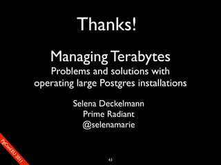 Thanks!
                           Managing Terabytes
                          Problems and solutions with
                       operating large Postgres installations
                                Selena Deckelmann
                                   Prime Radiant
                                  @selenamarie
SP
 ogm
   Ceon
      Cfo
        .En
          Uef2
             re




                                         43
               0n
                1c1e
 