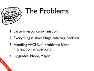 The Problems

                  1. System resource exhaustion
                  2. Everything is slow: Huge catalogs, Backups
                  3. Handling VACUUM problems: Bloat,
                     Transaction wraparound
                  4. Upgrades: Minor, Major
SP
 ogm
   Ceon
      Cfo
        .En
          Uef2
             re0n
                1c1e
 