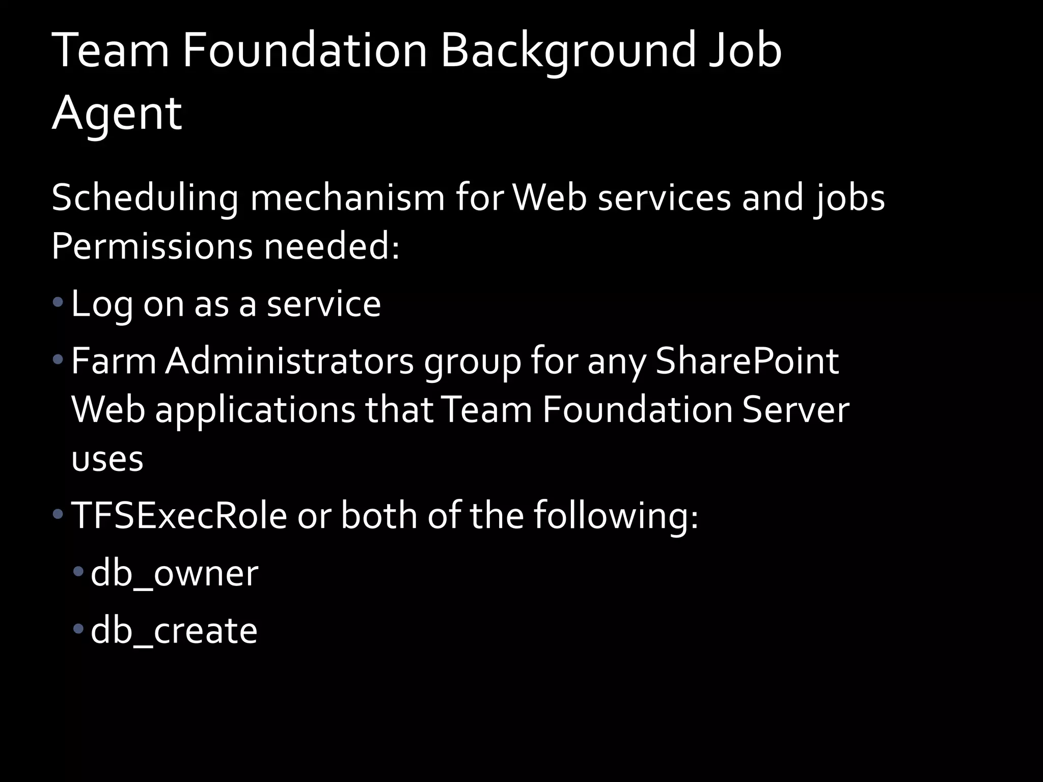Team Foundation Background Job
Agent
Scheduling mechanism for Web services and jobs
Permissions needed:
• Log on as a service
• Farm Administrators group for any SharePoint
  Web applications that Team Foundation Server
  uses
• TFSExecRole or both of the following:
  • db_owner
  • db_create
 