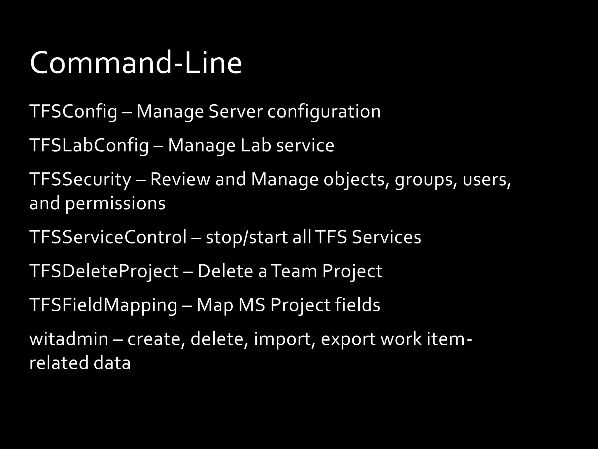 Command-Line
TFSConfig – Manage Server configuration
TFSLabConfig – Manage Lab service
TFSSecurity – Review and Manage objects, groups, users,
and permissions
TFSServiceControl – stop/start all TFS Services
TFSDeleteProject – Delete a Team Project
TFSFieldMapping – Map MS Project fields
witadmin – create, delete, import, export work item-
related data
 