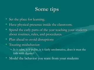 Some tipsSome tips
• Set the place for learning.Set the place for learning.
• Have physical presence inside the classroom.Have physical presence inside the classroom.
• Spend the early parts of the year teaching your studentsSpend the early parts of the year teaching your students
about routines, rules, and procedures.about routines, rules, and procedures.
• Plan ahead to avoid disruptionsPlan ahead to avoid disruptions
• Treating misbehavior:Treating misbehavior:
– Is it calm, is it polite, is it fairly unobtrusive, does it treat the
kids with dignity?
• Model the behavior you want from your students
 