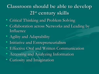 Classroom should be able to developClassroom should be able to develop
2121stst
century skillscentury skills
• Critical Thinking and Problem SolvingCritical Thinking and Problem Solving
• Collaboration across Networks and Leading byCollaboration across Networks and Leading by
InfluenceInfluence
• Agility and AdaptabilityAgility and Adaptability
• Initiative and EntrepreneurialismInitiative and Entrepreneurialism
• Effective Oral and Written CommunicationEffective Oral and Written Communication
• Accessing and Analyzing InformationAccessing and Analyzing Information
• Curiosity and ImaginationCuriosity and Imagination
 