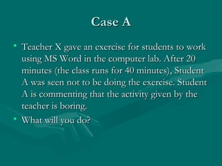 Case ACase A
• Teacher X gave an exercise for students to workTeacher X gave an exercise for students to work
using MS Word in the computer lab. After 20using MS Word in the computer lab. After 20
minutes (the class runs for 40 minutes), Studentminutes (the class runs for 40 minutes), Student
A was seen not to be doing the exercise. StudentA was seen not to be doing the exercise. Student
A is commenting that the activity given by theA is commenting that the activity given by the
teacher is boring.teacher is boring.
• What will you do?What will you do?
 