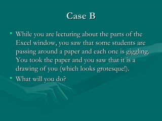 Case BCase B
• While you are lecturing about the parts of theWhile you are lecturing about the parts of the
Excel window, you saw that some students areExcel window, you saw that some students are
passing around a paper and each one is giggling.passing around a paper and each one is giggling.
You took the paper and you saw that it is aYou took the paper and you saw that it is a
drawing of you (which looks grotesque!).drawing of you (which looks grotesque!).
• What will you do?What will you do?
 