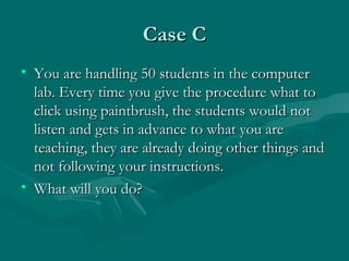 Case CCase C
• You are handling 50 students in the computerYou are handling 50 students in the computer
lab. Every time you give the procedure what tolab. Every time you give the procedure what to
click using paintbrush, the students would notclick using paintbrush, the students would not
listen and gets in advance to what you arelisten and gets in advance to what you are
teaching, they are already doing other things andteaching, they are already doing other things and
not following your instructions.not following your instructions.
• What will you do?What will you do?
 