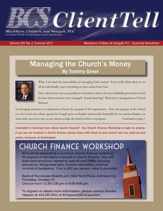 Volume XXI No. 2 Summer 2015 Blackburn, Childers & Steagall, PLC Quarterly Newsletter
What if you had the responsibility of managing God’s money? If you really think about it, we
all do individually, since everything we have comes from God.
Now, what if you were accountable to God and to others who have faithfully given back to God
for how those resources were managed? Sound daunting? Welcome to management of church
finances!
In managing resources, it is important to know the purpose of the organization. Since the purpose of the church
is to love God, love others, spread the Gospel, grow as disciples and provide financially for our teachers/leaders, we
must make sure every way we use resources helps the church achieve its purpose. Continued on page 2
Managing the Church’s Money
By Tommy Greer
Interested in learning more about church ﬁnance? Our Church Finance Workshop is open to anyone.
If you are not involved in church ﬁnance, please share with those at your church who are, such as your
pastor, treasurer, or bookkeeper.
 