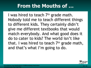 From the Mouths of … I was hired to teach 7 th  grade math. Nobody told me to teach different things to different kids. They certainly didn’t give me different textbooks that would match everybody. And what good does it do to cater to kids? The world isn’t like that. I was hired to teach 7 th  grade math, and that’s what I’m going to do. Foundations and Applications of Differentiating Instruction: Competencies Four and Five S3 -  