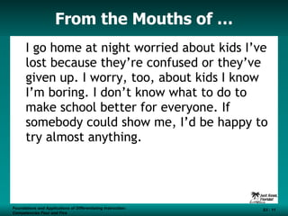 From the Mouths of … I go home at night worried about kids I’ve lost because they’re confused or they’ve given up. I worry, too, about kids I know I’m boring. I don’t know what to do to make school better for everyone. If somebody could show me, I’d be happy to try almost anything. Foundations and Applications of Differentiating Instruction: Competencies Four and Five S3 -  