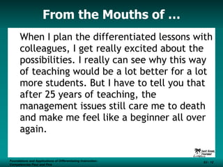 From the Mouths of … When I plan the differentiated lessons with colleagues, I get really excited about the possibilities. I really can see why this way of teaching would be a lot better for a lot more students. But I have to tell you that after 25 years of teaching, the management issues still care me to death and make me feel like a beginner all over again. Foundations and Applications of Differentiating Instruction: Competencies Four and Five S3 -  