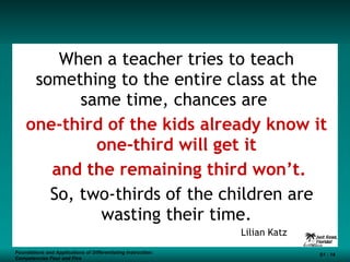 When a teacher tries to teach something to the entire class at the same time, chances are  one-third of the kids already know it one-third will get it and the remaining third won’t. So, two-thirds of the children are wasting their time. Lilian Katz Foundations and Applications of Differentiating Instruction: Competencies Four and Five S1 -  