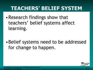 TEACHERS’ BELIEF SYSTEM Research findings show that teachers’ belief systems affect learning. Belief systems need to be addressed for change to happen. Foundations and Applications of Differentiating Instruction: Competencies Four and Five S1 -  