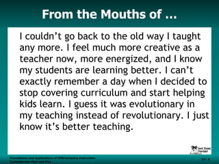 From the Mouths of … I couldn’t go back to the old way I taught any more. I feel much more creative as a teacher now, more energized, and I know my students are learning better. I can’t exactly remember a day when I decided to stop covering curriculum and start helping kids learn. I guess it was evolutionary in my teaching instead of revolutionary. I just know it’s better teaching. Foundations and Applications of Differentiating Instruction: Competencies Four and Five S3 -  