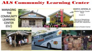 MANAGING
THE
COMMUNITY
LEARNING
CENTER
(CLC)
VICENTE R. ANTOFINA, JR.
Mobile Teacher, Cluster
Head
Cluster 4
Districts of Maydolong,
Balangkayan, Llorente,
Hernani, Gen. MacArthur
Division of Eastern Samar
 