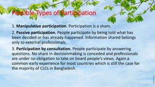 Possible Types of Participation
1. Manipulative participation. Participation is a sham.
2. Passive participation. People participate by being told what has
been decided or has already happened. Information shared belongs
only to external professionals.
3. Participation by consultation. People participate by answering
questions. No share in decisionmaking is conceded and professionals
are under no obligation to take on board people’s views. Again a
common early experience for most countries which is still the case for
the majority of CLCs in Bangladesh.
 