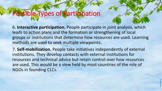 Possible Types of Participation
6. Interactive participation. People participate in joint analysis, which
leads to action plans and the formation or strengthening of local
groups or institutions that determine how resources are used. Learning
methods are used to seek multiple viewpoints.
7. Self-mobilization. People take initiatives independently of external
institutions. They develop contacts with external institutions for
resources and technical advice but retain control over how resources
are used. This would be a view held by most countries of the role of
NGOs in founding CLCs.
 