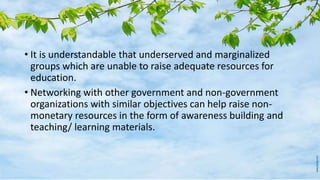 • It is understandable that underserved and marginalized
groups which are unable to raise adequate resources for
education.
• Networking with other government and non-government
organizations with similar objectives can help raise non-
monetary resources in the form of awareness building and
teaching/ learning materials.
 