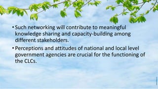 • Such networking will contribute to meaningful
knowledge sharing and capacity-building among
different stakeholders.
• Perceptions and attitudes of national and local level
government agencies are crucial for the functioning of
the CLCs.
 