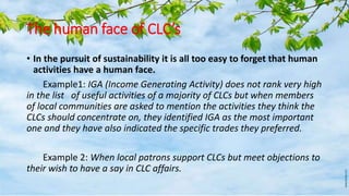 The human face of CLC’s
• In the pursuit of sustainability it is all too easy to forget that human
activities have a human face.
Example1: IGA (Income Generating Activity) does not rank very high
in the list of useful activities of a majority of CLCs but when members
of local communities are asked to mention the activities they think the
CLCs should concentrate on, they identified IGA as the most important
one and they have also indicated the specific trades they preferred.
Example 2: When local patrons support CLCs but meet objections to
their wish to have a say in CLC affairs.
 