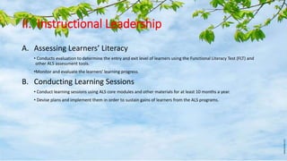II. Instructional Leadership
A. Assessing Learners’ Literacy
• Conducts evaluation to determine the entry and exit level of learners using the Functional Literacy Test (FLT) and
other ALS assessment tools.
•Monitor and evaluate the learners’ learning progress.
B. Conducting Learning Sessions
• Conduct learning sessions using ALS core modules and other materials for at least 10 months a year.
• Devise plans and implement them in order to sustain gains of learners from the ALS programs.
 