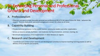 IV. Enhancing Personal and Professional
Growth and Development
A. Professionalism
• Observes and demonstrates desirable personal and professional (RA 6713 & Code of Ethics RA 7836) behaviors like
respect, honesty, dedication, patriotism and genuine concern for others at all times
B. Capability Building
• Provide technical assistance to the mobile teacher, community leaders and other stakeholders.
• Serves as resource person, facilitator, and moderator during orientations, seminars, training, etc.
• Benchmark best practices of ALS Implementers in other divisions or regions.
C. Research and Development
• Coordinate and conduct action research and development activities to improve teaching-learning process as well as
delivery of ALS programs and projects.
 