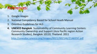 References:
1. Google images
2. National Competency Based for School Heads Manual
3. Omnibus Guidelines for ALS
4. UNESCO Bangkok. Sustainability of Community Learning Centers:
Community Ownership and Support (Asia Pacific region Action
Research Studies), Bangkok 10110, Thailand. 2011
http://unesdoc.unesco.org/images/0021/002146/214655E.pdf
 