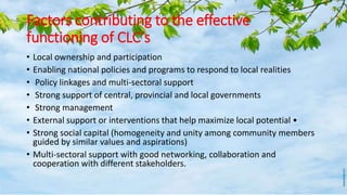 Factors contributing to the effective
functioning of CLC’s
• Local ownership and participation
• Enabling national policies and programs to respond to local realities
• Policy linkages and multi-sectoral support
• Strong support of central, provincial and local governments
• Strong management
• External support or interventions that help maximize local potential •
• Strong social capital (homogeneity and unity among community members
guided by similar values and aspirations)
• Multi-sectoral support with good networking, collaboration and
cooperation with different stakeholders.
 