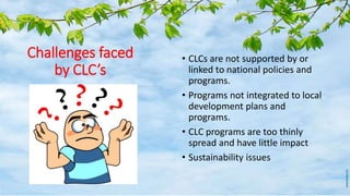 Challenges faced
by CLC’s
• CLCs are not supported by or
linked to national policies and
programs.
• Programs not integrated to local
development plans and
programs.
• CLC programs are too thinly
spread and have little impact
• Sustainability issues
 