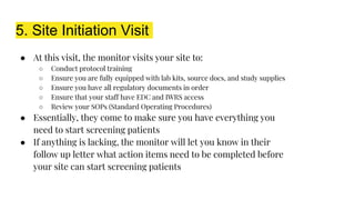 5. Site Initiation Visit
● At this visit, the monitor visits your site to:
○ Conduct protocol training
○ Ensure you are fully equipped with lab kits, source docs, and study supplies
○ Ensure you have all regulatory documents in order
○ Ensure that your staff have EDC and IWRS access
○ Review your SOPs (Standard Operating Procedures)
● Essentially, they come to make sure you have everything you
need to start screening patients
● If anything is lacking, the monitor will let you know in their
follow up letter what action items need to be completed before
your site can start screening patients
 